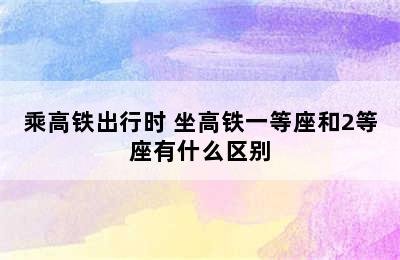 乘高铁出行时 坐高铁一等座和2等座有什么区别